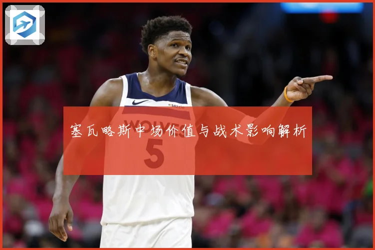 塞瓦略斯中场价值与战术影响解析