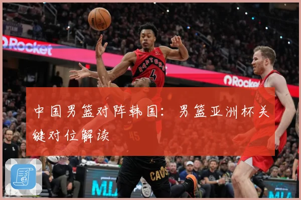 中国男篮对阵韩国：男篮亚洲杯关键对位解读