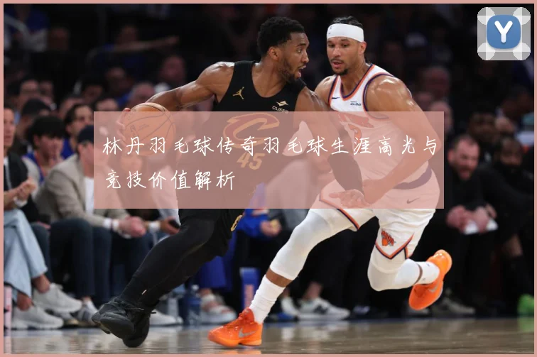 林丹羽毛球传奇羽毛球生涯高光与竞技价值解析