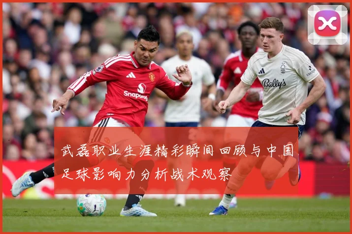 武磊职业生涯精彩瞬间回顾与中国足球影响力分析战术观察