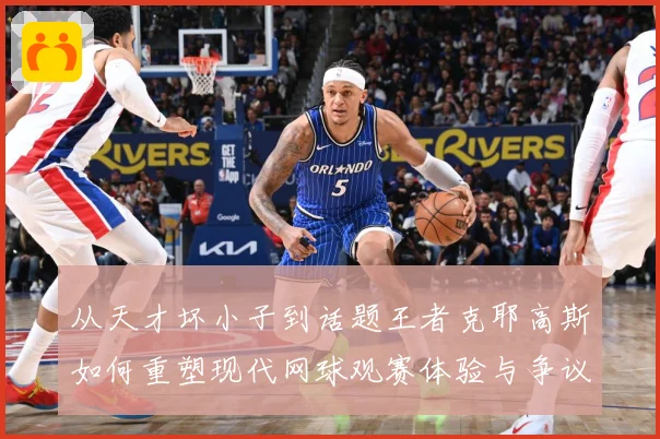 从天才坏小子到话题王者克耶高斯如何重塑现代网球观赛体验与争议边界解析