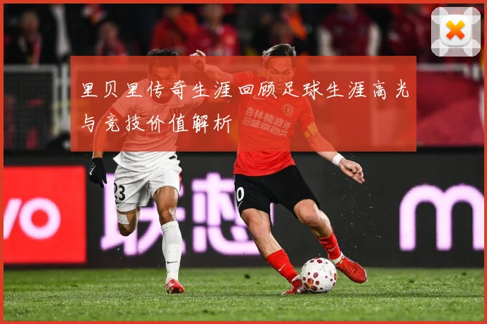 里贝里传奇生涯回顾足球生涯高光与竞技价值解析
