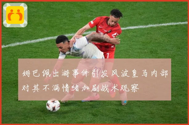 姆巴佩出游事件引发风波皇马内部对其不满情绪加剧战术观察